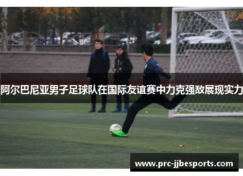 阿尔巴尼亚男子足球队在国际友谊赛中力克强敌展现实力