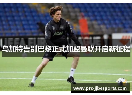 乌加特告别巴黎正式加盟曼联开启新征程 乌加特告别巴黎正式加盟曼联开启新征程